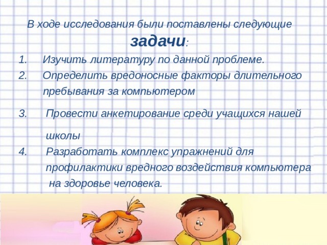 В ходе исследования были поставлены следующие задачи :  1. Изучить литературу по данной проблеме.  2. Определить вредоносные факторы длительного  пребывания за компьютером  3. Провести анкетирование среди учащихся нашей  школы  4. Разработать комплекс упражнений для  профилактики вредного воздействия компьютера  на здоровье человека.  