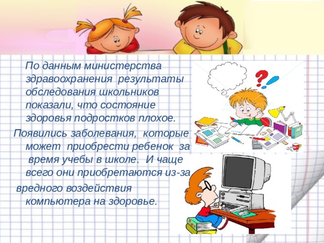  По данным министерства здравоохранения результаты обследования школьников показали, что состояние здоровья подростков плохое. Появились заболевания, которые может приобрести ребенок за время учебы в школе. И чаще всего они приобретаются из-за  вредного воздействия компьютера на здоровье. 