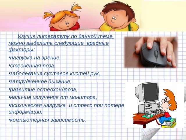  Изучив литературу по данной теме, можно выделить следующие вредные факторы: нагрузка на зрение, стеснённая поза, заболевания суставов кистей рук, затрудненное дыхание, развитие остеохондроза, наличие излучения от монитора, психическая нагрузка и стресс при потере информации, компьютерная зависимость. 