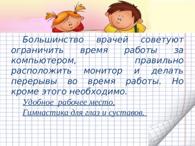 Большинство врачей советуют ограничить время работы за компьютером, правильно расположить монитор и делать перерывы во время работы. Но кроме этого необходимо. Удобное рабочее место. Гимнастика для глаз и суставов. 