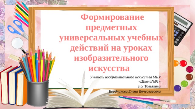  Формирование предметных универсальных учебных действий на уроках изобразительного искусства Учитель изобразительного искусства МБУ «Школа№91» г.о. Тольятти Бердникова Елена Вячеславовна  