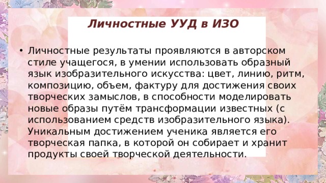 Личностные УУД в ИЗО   Личностные результаты проявляются в авторском стиле учащегося, в умении использовать образный язык изобразительного искусства: цвет, линию, ритм, композицию, объем, фактуру для достижения своих творческих замыслов, в способности моделировать новые образы путём трансформации известных (с использованием средств изобразительного языка). Уникальным достижением ученика является его творческая папка, в которой он собирает и хранит продукты своей творческой деятельности. 