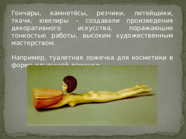Гончары, камнетёсы, резчики, литейщики, ткачи, ювелиры – создавали произведения декоративного искусства, поражающие тонкостью работы, высоким художественным мастерством. Например, туалетная ложечка для косметики в форме плывущей девушки. 