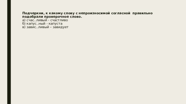 Подчеркни, к какому слову с непроизносимой согласной  правильно подобрали проверочное слово.  а) счас..ливый - счастливо  б) капус..ный - капуста      в) завис..ливый – завидует   