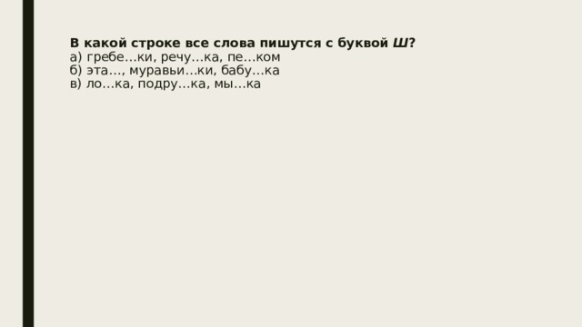 В какой строке все слова пишутся с буквой  Ш ?  а) гребе…ки, речу…ка, пе…ком  б) эта…, муравьи…ки, бабу…ка  в) ло…ка, подру…ка, мы…ка   