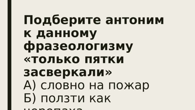 Подберите антоним к данному фразеологизму «только пятки засверкали»  А) словно на пожар  Б) ползти как черепаха  В) что есть духу   
