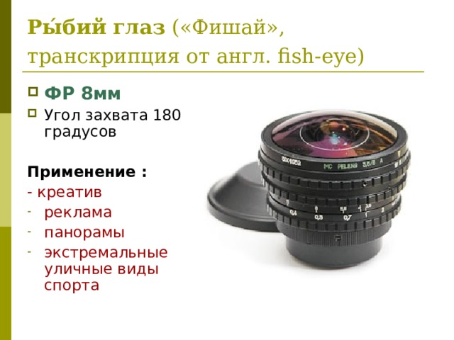 Ры́бий   глаз  («Фишай», транскрипция от англ. fish-eye)  ФР 8мм Угол захвата 180  градусов  Применение : - креатив реклама панорамы экстремальные уличные виды спорта 