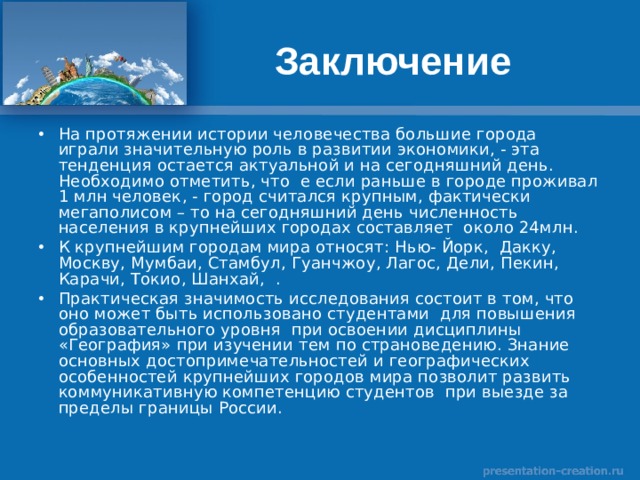 Заключение На протяжении истории человечества большие города играли значительную роль в развитии экономики, - эта тенденция остается актуальной и на сегодняшний день. Необходимо отметить, что е если раньше в городе проживал 1 млн человек, - город считался крупным, фактически мегаполисом – то на сегодняшний день численность населения в крупнейших городах составляет около 24млн. К крупнейшим городам мира относят: Нью- Йорк, Дакку, Москву, Мумбаи, Стамбул, Гуанчжоу, Лагос, Дели, Пекин, Карачи, Токио, Шанхай, . Практическая значимость исследования состоит в том, что оно может быть использовано студентами для повышения образовательного уровня при освоении дисциплины «География» при изучении тем по страноведению. Знание основных достопримечательностей и географических особенностей крупнейших городов мира позволит развить коммуникативную компетенцию студентов при выезде за пределы границы России. 