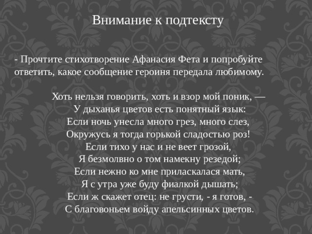 Внимание к подтексту - Прочтите стихотворение Афанасия Фета и попробуйте ответить, какое сообщение героиня передала любимому. Хоть нельзя говорить, хоть и взор мой поник, — У дыханья цветов есть понятный язык: Если ночь унесла много грез, много слез, Окружусь я тогда горькой сладостью роз! Если тихо у нас и не веет грозой, Я безмолвно о том намекну резедой; Если нежно ко мне приласкалася мать, Я с утра уже буду фиалкой дышать; Если ж скажет отец: не грусти, - я готов, - С благовоньем войду апельсинных цветов.