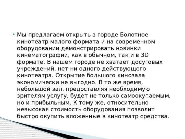 Мы предлагаем открыть в городе Болотное кинотеатр малого формата и на современном оборудовании демонстрировать новинки кинематографии, как в обычном, так и в 3D формате. В нашем городе не хватает досуговых учреждений, нет ни одного действующего кинотеатра. Открытие большого кинозала экономически не выгодно. В то же время, небольшой зал, предоставляя необходимую зрителям услугу, будет не только самоокупаемым, но и прибыльным. К тому же, относительно невысокая стоимость оборудования позволит быстро окупить вложенные в кинотеатр средства. 