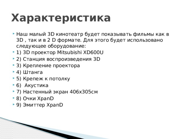 Характеристика Наш малый 3D кинотеатр будет показывать фильмы как в 3D , так и в 2 D формате. Для этого будет использовано следующее оборудование: 1) 3D проектор Mitsubishi XD600U 2) Станция воспроизведения 3D  3) Крепление проектора  4) Штанга 5) Крепеж к потолку 6)  Акустика 7) Настенный экран 406х305см 8) Очки XpanD 9) Эмиттер XpanD 