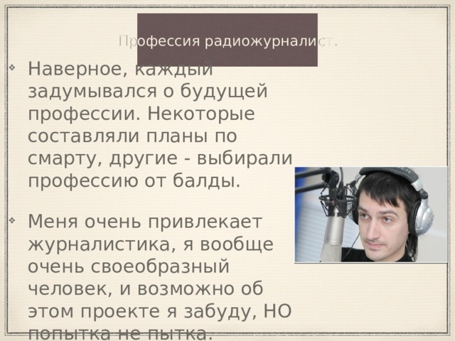 Профессия радиожурналист. Наверное, каждый задумывался о будущей профессии. Некоторые составляли планы по смарту, другие - выбирали профессию от балды. Меня очень привлекает журналистика, я вообще очень своеобразный человек, и возможно об этом проекте я забуду, НО попытка не пытка. 