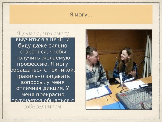 Я могу… Я думаю, что смогу выучиться в ВУЗЕ, и буду даже сильно стараться, чтобы получить желаемую профессию. Я могу обращаться с техникой, правильно задавать вопросы, у меня отличная дикция. У меня прекрасно получается общаться с собеседником. 