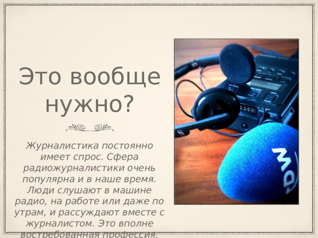 Это вообще нужно? Журналистика постоянно имеет спрос. Сфера радиожурналистики очень популярна и в наше время. Люди слушают в машине радио, на работе или даже по утрам, и рассуждают вместе с журналистом. Это вполне востребованная профессия. 