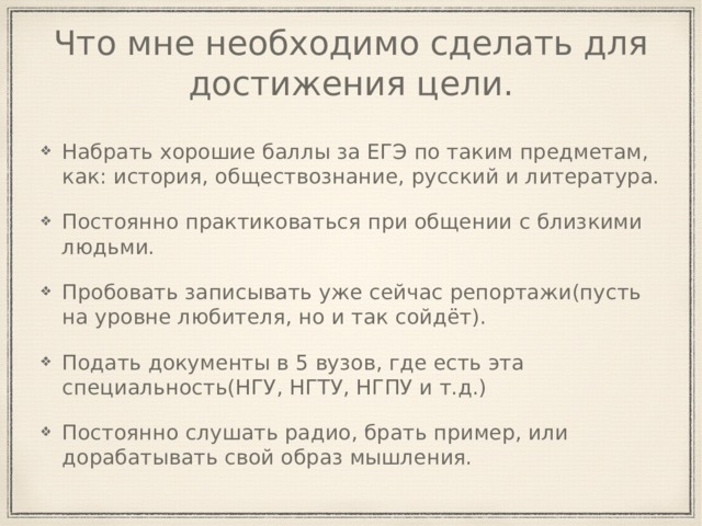 Что мне необходимо сделать для достижения цели. Набрать хорошие баллы за ЕГЭ по таким предметам, как: история, обществознание, русский и литература. Постоянно практиковаться при общении с близкими людьми. Пробовать записывать уже сейчас репортажи(пусть на уровне любителя, но и так сойдёт). Подать документы в 5 вузов, где есть эта специальность(НГУ, НГТУ, НГПУ и т.д.) Постоянно слушать радио, брать пример, или дорабатывать свой образ мышления. 