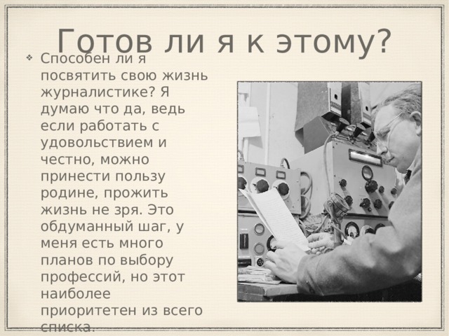 Готов ли я к этому? Способен ли я посвятить свою жизнь журналистике? Я думаю что да, ведь если работать с удовольствием и честно, можно принести пользу родине, прожить жизнь не зря. Это обдуманный шаг, у меня есть много планов по выбору профессий, но этот наиболее приоритетен из всего списка. 