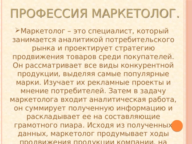 Профе с си я маркетолог. Маркетолог – это специалист, который занимается аналитикой потребительского рынка и проектирует стратегию продвижения товаров среди покупателей. Он рассматривает все виды конкурентной продукции, выделяя самые популярные марки. Изучает их рекламные проекты и мнение потребителей. Затем в задачу маркетолога входит аналитическая работа, он суммирует полученную информацию и раскладывает ее на составляющие грамотного пиара. Исходя из полученных данных, маркетолог продумывает ходы продвижения продукции компании, на которую он работает. 