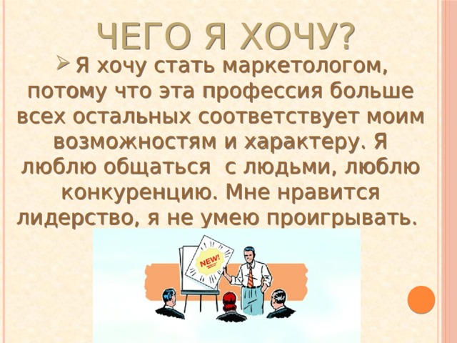 Чего я хочу? Я хочу стать маркетологом, потому что эта профессия больше всех остальных соответствует моим возможностям и характеру. Я люблю общаться  с людьми, люблю конкуренцию. Мне нравится лидерство, я не умею проигрывать. Я хочу стать маркетологом, потому что эта профессия больше всех остальных соответствует моим возможностям и характеру. Я люблю общаться  с людьми, люблю конкуренцию. Мне нравится лидерство, я не умею проигрывать. 