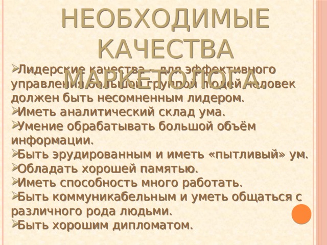 Необходимые качества маркетолога. Лидерские качества – для эффективного управления большой группой людей,человек должен быть несомненным лидером. Иметь аналитический склад ума. Умение обрабатывать большой объём информации. Быть эрудированным и иметь «пытливый» ум. Обладать хорошей памятью. Иметь способность много работать. Быть коммуникабельным и уметь общаться с различного рода людьми. Быть хорошим дипломатом.  