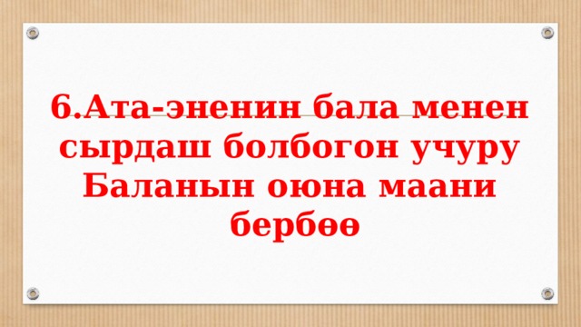 6.Ата-эненин бала менен сырдаш болбогон учуру  Баланын оюна маани  бербөө 