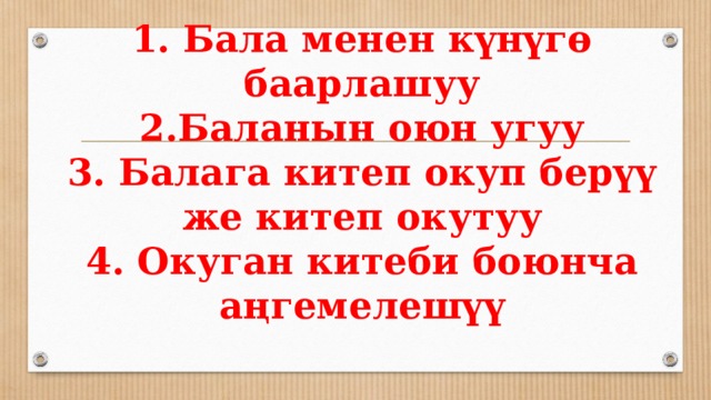 1. Бала менен күнүгө баарлашуу  2.Баланын оюн угуу  3. Балага китеп окуп берүү же китеп окутуу  4. Окуган китеби боюнча аңгемелешүү   
