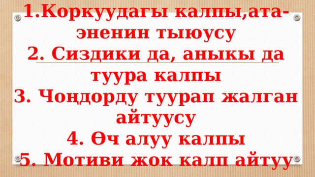 1.Коркуудагы калпы,ата-эненин тыюусу  2. Сиздики да, аныкы да туура калпы  3. Чоңдорду туурап жалган айтуусу  4. Өч алуу калпы  5. Мотиви жок калп айтуу 
