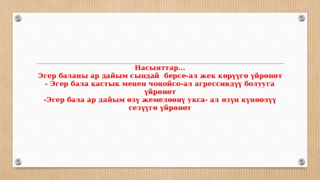        Насыяттар...  Эгер баланы ар дайым сындай берсе-ал жек көрүүгө үйрөнөт  - Эгер бала кастык менен чоңойсо-ал агрессивдүү болууга үйрөнөт  -Эгер бала ар дайым өзү жемелөөнү укса- ал өзүн күнөөлүү сезүүгө үйрөнөт           