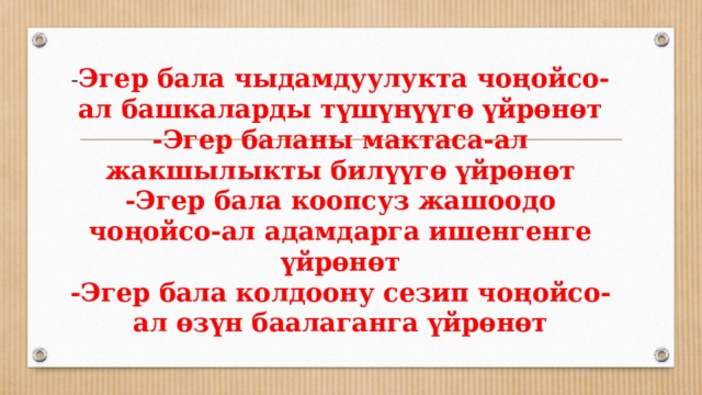 - Эгер бала чыдамдуулукта чоңойсо- ал башкаларды түшүнүүгө үйрөнөт  -Эгер баланы мактаса-ал жакшылыкты билүүгө үйрөнөт  -Эгер бала коопсуз жашоодо чоңойсо-ал адамдарга ишенгенге үйрөнөт  -Эгер бала колдоону сезип чоңойсо- ал өзүн баалаганга үйрөнөт   