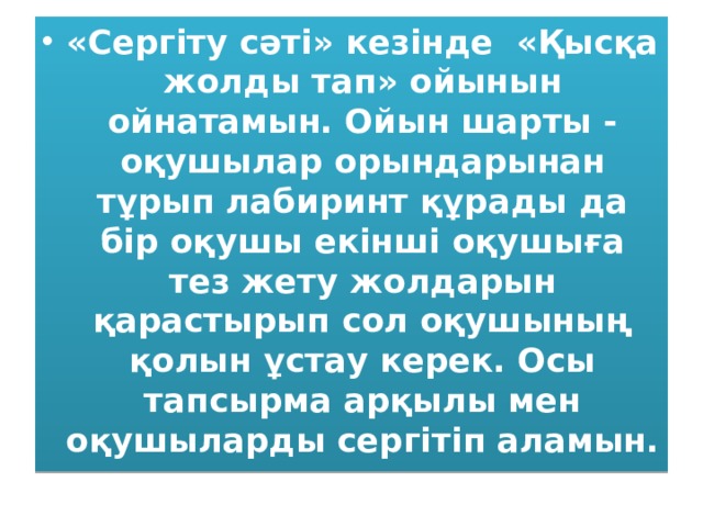 «Сергіту сәті» кезінде «Қысқа жолды тап» ойынын ойнатамын. Ойын шарты - оқушылар орындарынан тұрып лабиринт құрады да бір оқушы екінші оқушыға тез жету жолдарын қарастырып сол оқушының қолын ұстау керек. Осы тапсырма арқылы мен оқушыларды сергітіп аламын. 