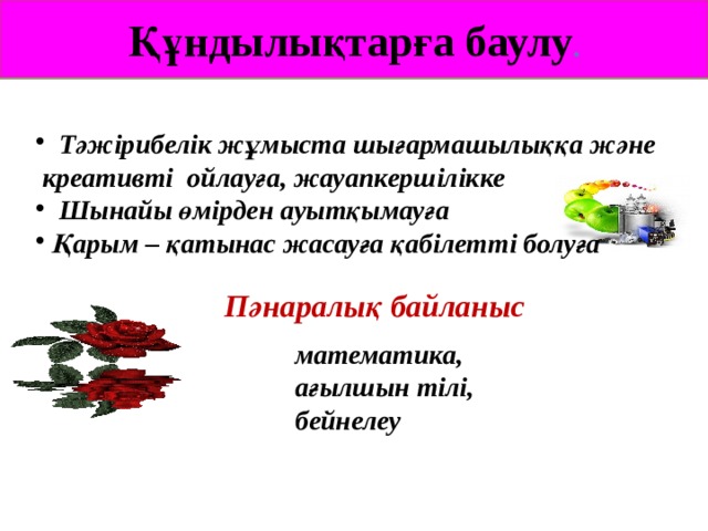 Құндылықтарға баулу .  Тәжірибелік жұмыста шығармашылыққа және  креативті ойлауға, жауапкершілікке  Шынайы өмірден ауытқымауға  Қарым – қатынас жасауға қабілетті болуға  Пәнаралық байланыс математика, ағылшын тілі, бейнелеу 