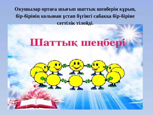 Оқушылар ортаға шығып шаттық шеңберін құрып, бір-бірінің қолынан ұстап бүгінгі сабаққа бір-біріне сәттілік тілейді. 