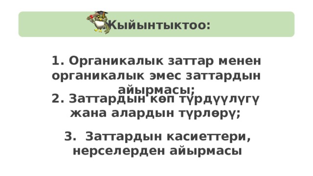 Жыйынтыктоо: 1. Органикалык заттар менен органикалык эмес заттардын айырмасы; 2. Заттардын көп түрдүүлүгү жана алардын түрлөрү; 3. Заттардын касиеттери, нерселерден айырмасы 