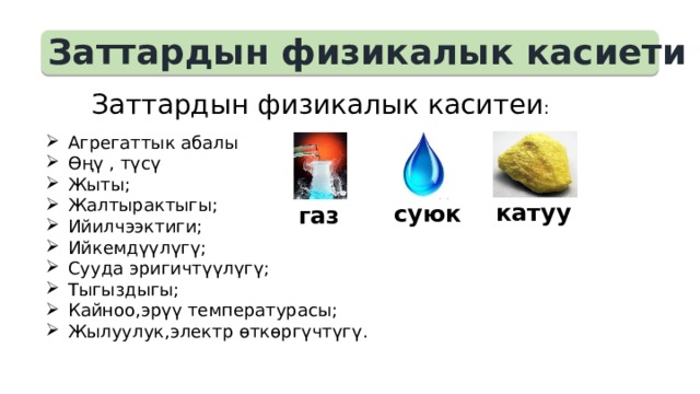 Заттардын физикалык касиети  Заттардын физикалык каситеи : Агрегаттык абалы Өңү , түсү Жыты; Жалтырактыгы; Ийилчээктиги; Ийкемдүүлүгү; Сууда эригичтүүлүгү; Тыгыздыгы; Кайноо,эрүү температурасы; Жылуулук,электр өткөргүчтүгү. катуу суюк газ 