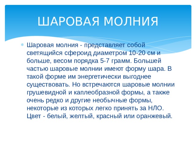ШАРОВАЯ МОЛНИЯ Шаровая молния - представляет собой светящийся сфероид диаметром 10-20 см и больше, весом порядка 5-7 грамм. Большей частью шаровые молнии имеют форму шара. В такой форме им энергетически выгоднее существовать. Но встречаются шаровые молнии грушевидной и каплеобразной формы, а также очень редко и другие необычные формы, некоторые из которых легко принять за НЛО. Цвет - белый, желтый, красный или оранжевый. 