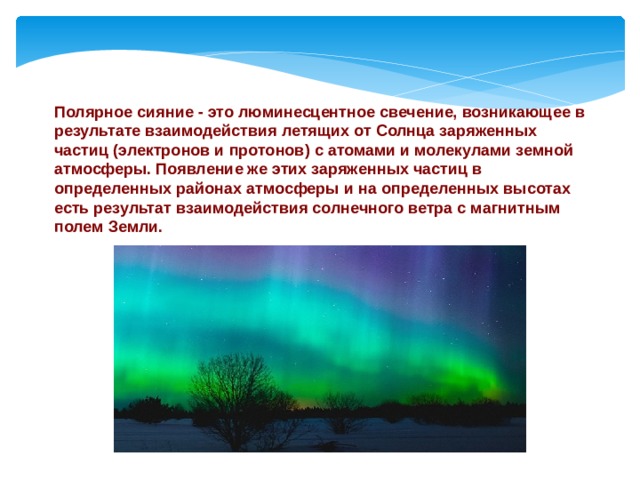 Полярное сияние - это люминесцентное свечение, возникающее в результате взаимодействия летящих от Солнца заряженных частиц (электронов и протонов) с атомами и молекулами земной атмосферы. Появление же этих заряженных частиц в определенных районах атмосферы и на определенных высотах есть результат взаимодействия солнечного ветра с магнитным полем Земли.    