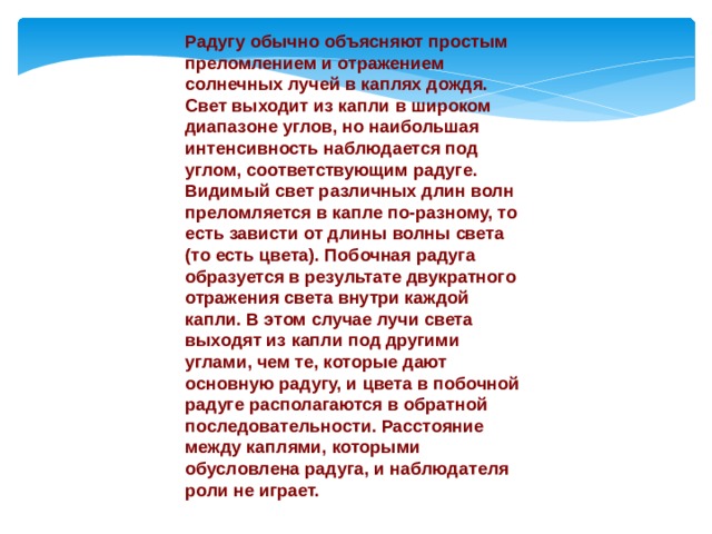 Радугу обычно объясняют простым преломлением и отражением солнечных лучей в каплях дождя. Свет выходит из капли в широком диапазоне углов, но наибольшая интенсивность наблюдается под углом, соответствующим радуге. Видимый свет различных длин волн преломляется в капле по-разному, то есть зависти от длины волны света (то есть цвета). Побочная радуга образуется в результате двукратного отражения света внутри каждой капли. В этом случае лучи света выходят из капли под другими углами, чем те, которые дают основную радугу, и цвета в побочной радуге располагаются в обратной последовательности. Расстояние между каплями, которыми обусловлена радуга, и наблюдателя роли не играет. 
