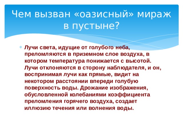 Чем вызван «оазисный» мираж в пустыне? Лучи света, идущие от голубого неба, преломляются в приземном слое воздуха, в котором температура понижается с высотой. Лучи отклоняются в сторону наблюдателя, и он,  воспринимая лучи как прямые, видит на некотором расстоянии впереди голубую поверхность воды. Дрожание изображения, обусловленной колебаниями коэффициента преломления горячего воздуха, создает иллюзию течения или волнения воды.    