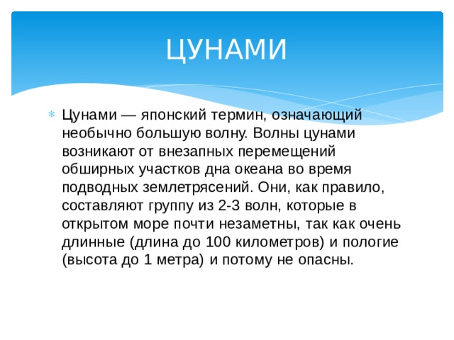 ЦУНАМИ Цунами — японский термин, означающий необыч но большую волну. Волны цунами возникают от внезапных перемещений обширных участков дна океана во время подводных землетрясений. Они, как правило, состав ляют группу из 2-3 волн, которые в открытом мо ре почти незаметны, так как очень длинные (длина до 100 километров) и пологие (высота до 1 метра) и пото му не опасны. 