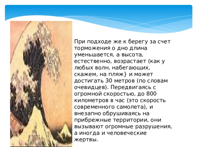 При подходе же к берегу за счет торможения о дно длина уменьшается, а высота, естественно, возрастает (как у любых волн, набегающих, скажем, на пляж} и может достигать 30 метров (по словам очевидцев). Передвигаясь с огромной скоростью, до 800 километров в час (это скорость современного самолета), и внезапно обрушиваясь на прибрежные территории, они вызывают огромные разрушения, а иногда и человеческие жертвы. 
