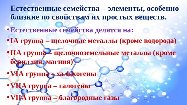 Естественные семейства – элементы, особенно близкие по свойствам их простых веществ. Естественные семейства делятся на: IА группа – щелочные металлы (кроме водорода) IIА группа – щелочноземельные металлы (кроме бериллия, магния) VIА группа – халькогены VIIA группа – галогены VIIA группа – благородные газы 