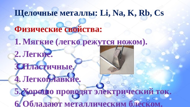 Щелочные металлы: Li, Na, K, Rb, Cs Физические свойства: Мягкие (легко режутся ножом). Легкие. Пластичные. Легкоплавкие. Хорошо проводят электрический ток. Обладают металлическим блеском. 
