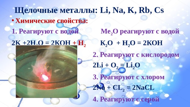Щелочные металлы: Li, Na, K, Rb, Cs Химические свойства: 1. Реагируют с водой  Ме 2 О реагируют с водой  2K +2Н 2 О = 2КОН + Н 2  К 2 О + Н 2 О = 2КОН 2. Реагируют с кислородом 2Li + O 2 = Li 2 O 3. Реагируют с хлором 2Na + CL 2 = 2NaCL 4. Реагируют с серой 2К + S = K 2 S 