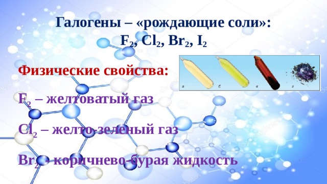 Галогены – «рождающие соли»:  F 2 , Cl 2 , Br 2 , I 2  Физические свойства: F 2 – желтоватый газ Cl 2 – желто-зеленый газ Br 2 - коричнево-бурая жидкость I 2 – темно-фиолетовое твердое вещество 