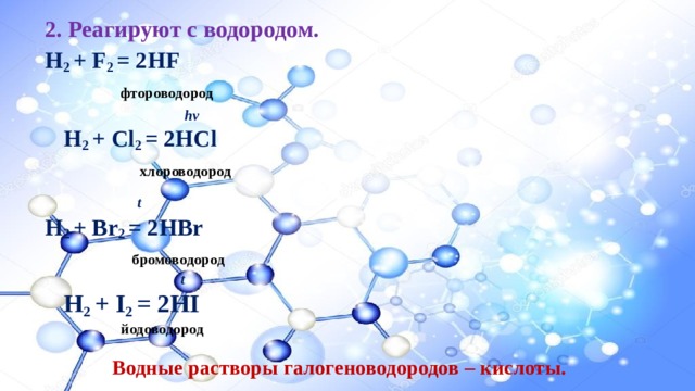 2. Реагируют с водородом. H 2 + F 2 = 2HF  фтороводород         hv       H 2 + Cl 2 = 2HCl        хлороводород  t H 2 + Br 2 = 2HBr  бромоводород         t       H 2 + I 2 = 2HI         йодоводород Водные растворы галогеноводородов – кислоты. 