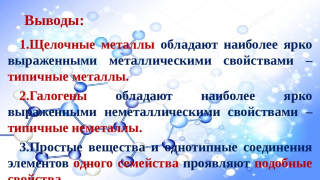 Выводы: Щелочные металлы обладают наиболее ярко выраженными металлическими свойствами – типичные металлы. Галогены  обладают наиболее ярко выраженными неметаллическими свойствами – типичные неметаллы. Простые вещества и однотипные соединения элементов одного семейства  проявляют  подобные свойства.  