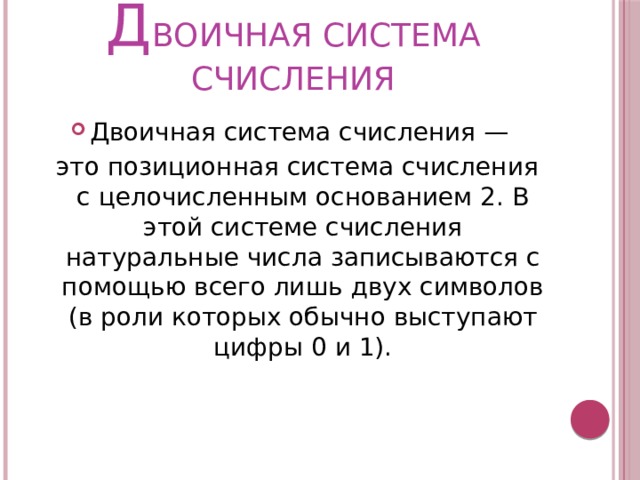 Д ВОИЧНАЯ СИСТЕМА СЧИСЛЕНИЯ Двоичная система счисления —  это позиционная система счисления с целочисленным основанием 2. В этой системе счисления натуральные числа записываются с помощью всего лишь двух символов (в роли которых обычно выступают цифры 0 и 1). 