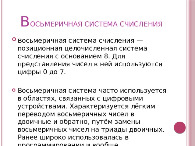 В ОСЬМЕРИЧНАЯ СИСТЕМА СЧИСЛЕНИЯ в осьмеричная система счисления — позиционная целочисленная система счисления с основанием 8. Для представления чисел в ней используются цифры 0 до 7. Восьмеричная система часто используется в областях, связанных с цифровыми устройствами. Характеризуется лёгким переводом восьмеричных чисел в двоичные и обратно, путём замены восьмеричных чисел на триады двоичных. Ранее широко использовалась в программировании и вообще компьютерной документации, однако в настоящее время почти полностью вытеснена шестнадцатеричной. 