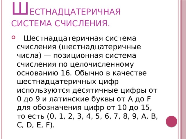 ш ЕСТНАДЦАТЕРИЧНАЯ СИСТЕМА СЧИСЛЕНИЯ.  Шестнадцатеричная система счисления (шестнадцатеричные числа) — позиционная система счисления по целочисленному основанию 16. Обычно в качестве шестнадцатеричных цифр используются десятичные цифры от 0 до 9 и латинские буквы от A до F для обозначения цифр от 10 до 15, то есть (0, 1, 2, 3, 4, 5, 6, 7, 8, 9, A, B, C, D, E, F). 