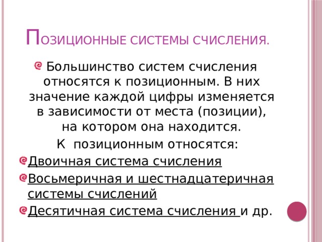 П ОЗИЦИОННЫЕ СИСТЕМЫ СЧИСЛЕНИЯ. Большинство систем счисления относятся к позиционным. В них значение каждой цифры изменяется в зависимости от места (позиции), на котором она находится. К позиционным относятся: Двоичная система счисления Восьмеричная и шестнадцатеричная системы счислений Десятичная система счисления и др. 