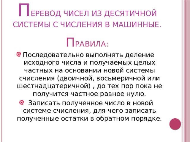 П ЕРЕВОД ЧИСЕЛ ИЗ ДЕСЯТИЧНОЙ СИСТЕМЫ С ЧИСЛЕНИЯ В МАШИННЫЕ. П РАВИЛА: Последовательно выполнять деление исходного числа и получаемых целых частных на основании новой системы счисления (двоичной, восьмеричной или шестнадцатеричной) , до тех пор пока не получится частное равное нулю.  Записать полученное число в новой системе счисления, для чего записать полученные остатки в обратном порядке. 